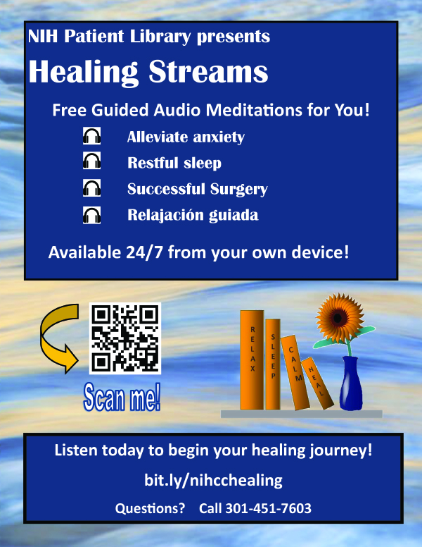 NIH Patient Library presents Healing Streams PDF document cover. Free Guided Audio Meditations for You!Alleviate anxiety & stress. Restful sleep. Ease pain. Relajación guiada. Available 24/7 from your own device! Listen today to begin your healing journey! Visit: cc.nih.gov/participate/patientlibrary. Questions? Call 301-451-7603